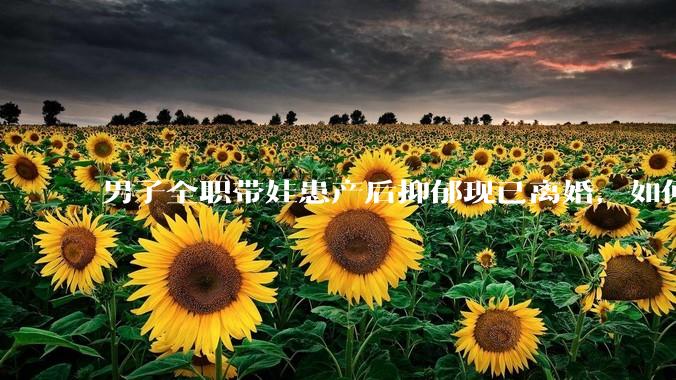 男子全职带娃患产后抑郁现已离婚，如何看待此事？产后抑郁怎么预防？产生抑郁如何应对？